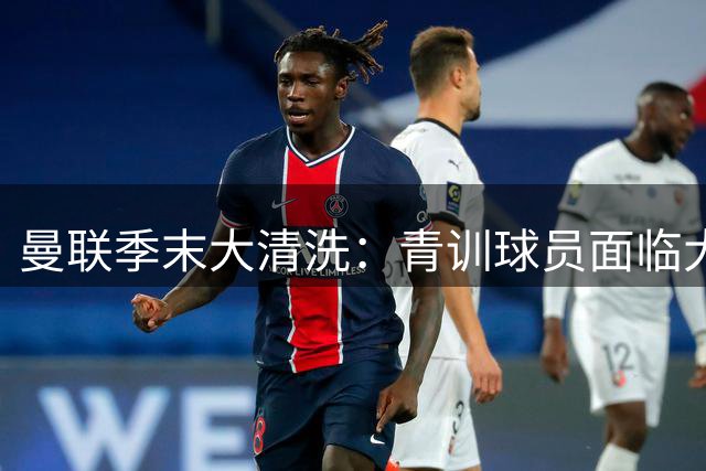 曼联季末大清洗：青训球员面临大规模外租潮