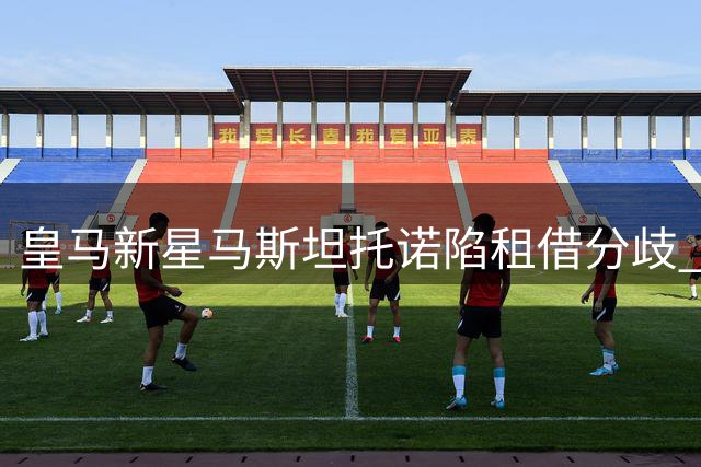 皇马新星马斯坦托诺陷租借分歧 欧洲历练成俱乐部首要考量